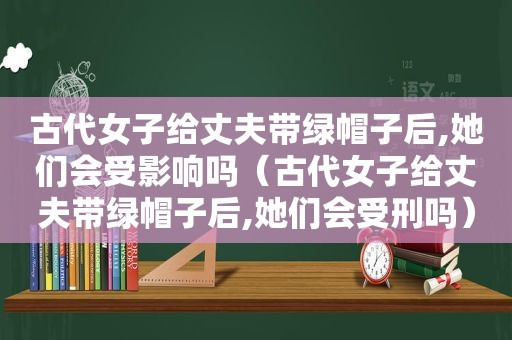 古代女子给丈夫带绿帽子后,她们会受影响吗（古代女子给丈夫带绿帽子后,她们会受刑吗）