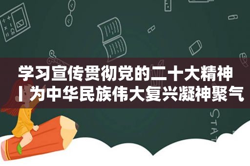 学习宣传贯彻党的二十大精神丨为中华民族伟大复兴凝神聚气