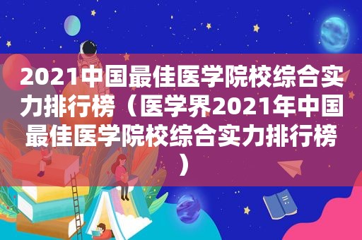 2021中国最佳医学院校综合实力排行榜（医学界2021年中国最佳医学院校综合实力排行榜）