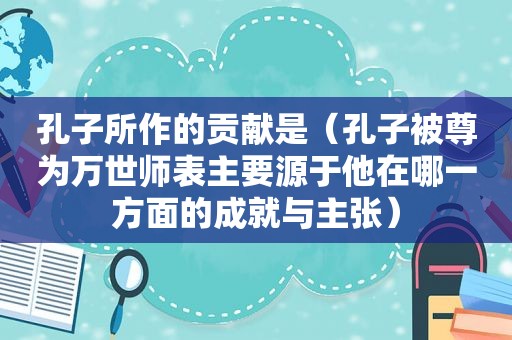 孔子所作的贡献是（孔子被尊为万世师表主要源于他在哪一方面的成就与主张）