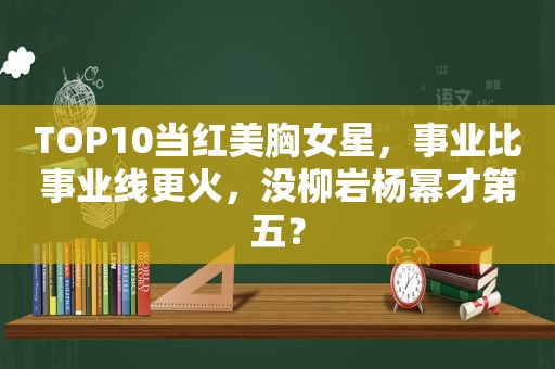 TOP10当红美胸女星，事业比事业线更火，没柳岩杨幂才第五？