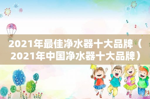 2021年最佳净水器十大品牌（2021年中国净水器十大品牌）