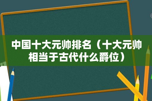 中国十大元帅排名（十大元帅相当于古代什么爵位）