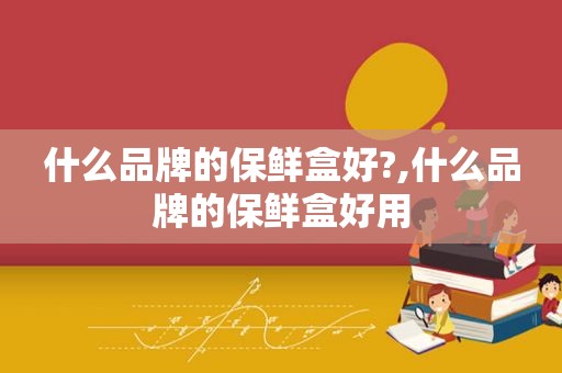 什么品牌的保鲜盒好?,什么品牌的保鲜盒好用