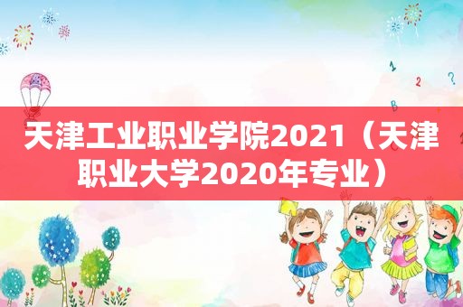 天津工业职业学院2021（天津职业大学2020年专业）