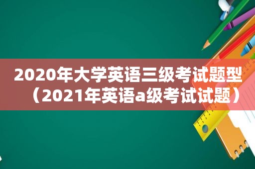 2020年大学英语三级考试题型（2021年英语a级考试试题）