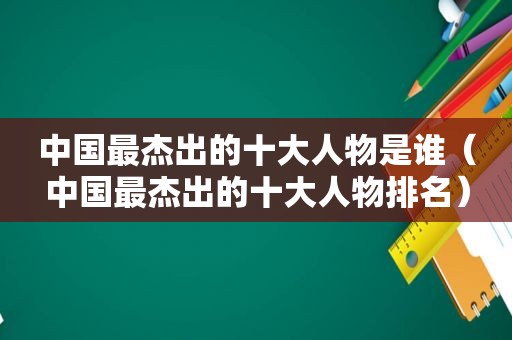 中国最杰出的十大人物是谁（中国最杰出的十大人物排名）