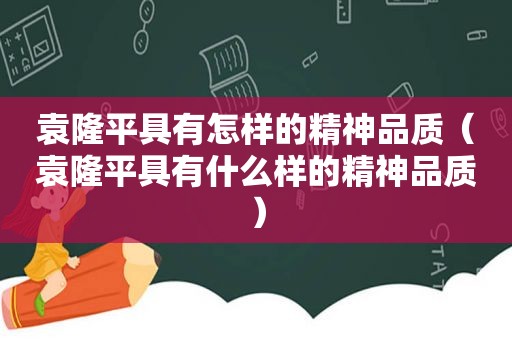 袁隆平具有怎样的精神品质（袁隆平具有什么样的精神品质）