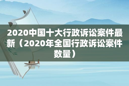 2020中国十大行政诉讼案件最新（2020年全国行政诉讼案件数量）