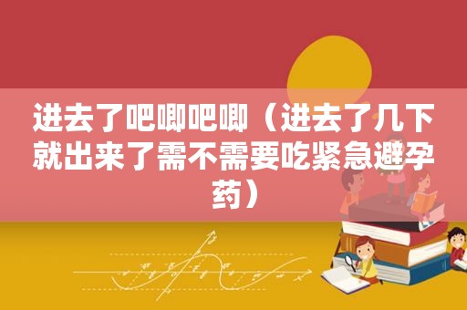 进去了吧唧吧唧（进去了几下就出来了需不需要吃紧急避孕药）