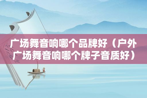 广场舞音响哪个品牌好（户外广场舞音响哪个牌子音质好）