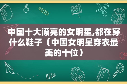 中国十大漂亮的女明星,都在穿什么鞋子（中国女明星穿衣最美的十位）