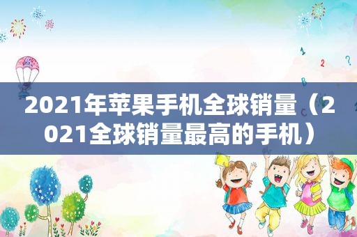 2021年苹果手机全球销量（2021全球销量最高的手机）