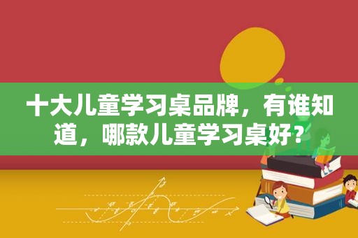 十大儿童学习桌品牌，有谁知道，哪款儿童学习桌好？