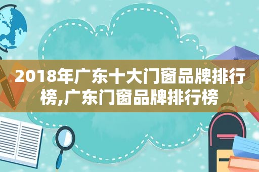 2018年广东十大门窗品牌排行榜,广东门窗品牌排行榜