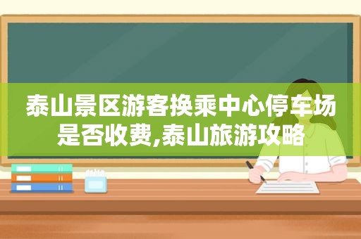 泰山景区游客换乘中心停车场是否收费,泰山旅游攻略