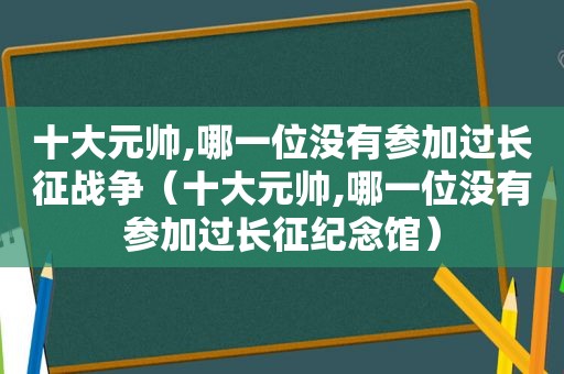 十大元帅,哪一位没有参加过长征战争（十大元帅,哪一位没有参加过长征纪念馆）