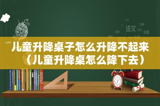 儿童升降桌子怎么升降不起来（儿童升降桌怎么降下去）