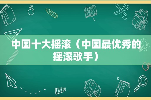 中国十大摇滚（中国最优秀的摇滚歌手）