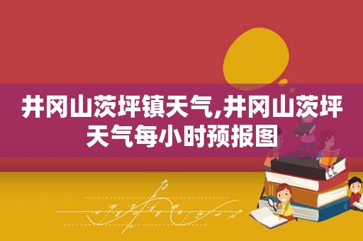 井冈山茨坪镇天气,井冈山茨坪天气每小时预报图