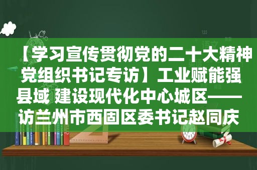 【学习宣传贯彻党的二十大精神 党组织书记专访】工业赋能强县域 建设现代化中心城区——访 *** 市西固区委书记赵同庆