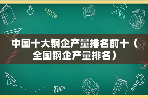 中国十大钢企产量排名前十（全国钢企产量排名）