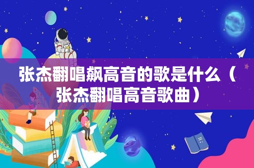 张杰翻唱飙高音的歌是什么（张杰翻唱高音歌曲）