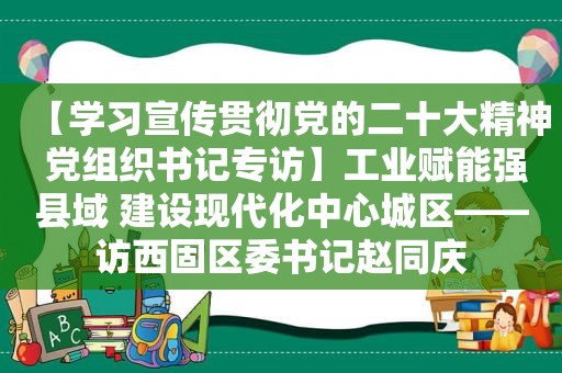 【学习宣传贯彻党的二十大精神 党组织书记专访】工业赋能强县域 建设现代化中心城区——访西固区委书记赵同庆