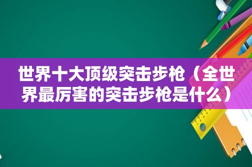 世界十大顶级突击步枪（全世界最厉害的突击步枪是什么）