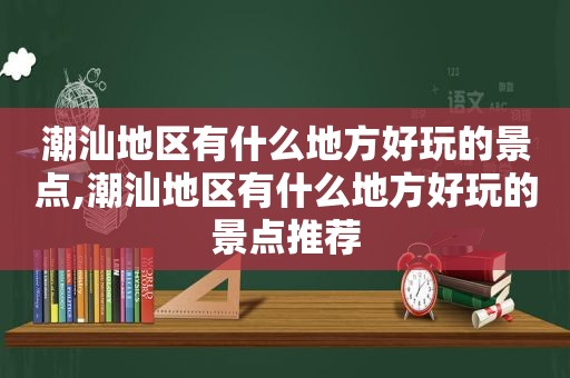 潮汕地区有什么地方好玩的景点,潮汕地区有什么地方好玩的景点推荐