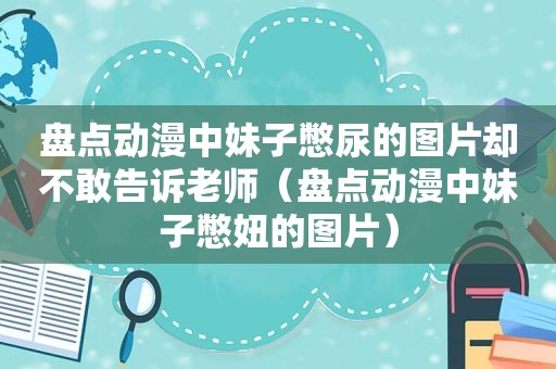 盘点动漫中妹子憋尿的图片却不敢告诉老师（盘点动漫中妹子憋妞的图片）