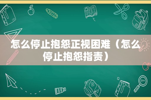 怎么停止抱怨正视困难（怎么停止抱怨指责）