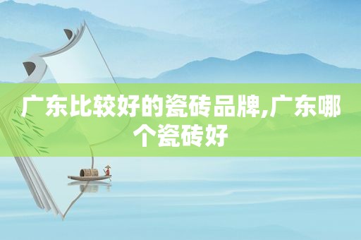 广东比较好的瓷砖品牌,广东哪个瓷砖好