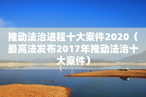 推动法治进程十大案件2020（最高法发布2017年推动法治十大案件）