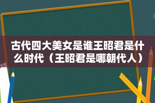 古代四大美女是谁王昭君是什么时代（王昭君是哪朝代人）