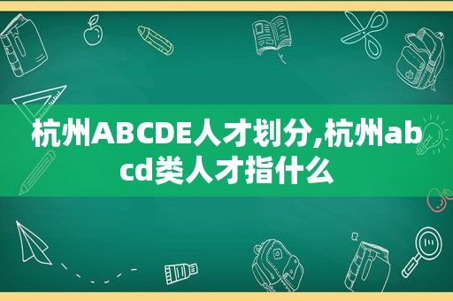 杭州ABCDE人才划分,杭州abcd类人才指什么