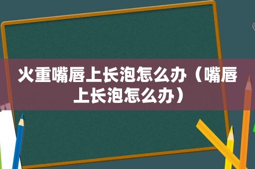 火重嘴唇上长泡怎么办（嘴唇上长泡怎么办）