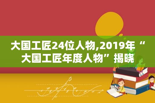 大国工匠24位人物,2019年“大国工匠年度人物”揭晓