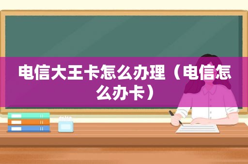 电信大王卡怎么办理（电信怎么办卡）