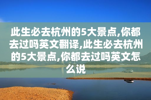 此生必去杭州的5大景点,你都去过吗英文翻译,此生必去杭州的5大景点,你都去过吗英文怎么说