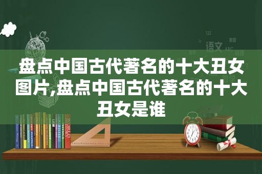 盘点中国古代著名的十大丑女图片,盘点中国古代著名的十大丑女是谁