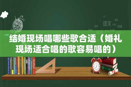 结婚现场唱哪些歌合适（婚礼现场适合唱的歌容易唱的）