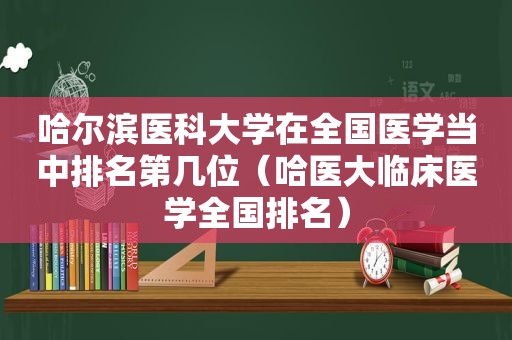 哈尔滨医科大学在全国医学当中排名第几位（哈医大临床医学全国排名）