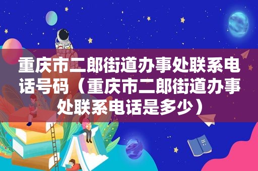 重庆市二郎街道办事处联系电话号码（重庆市二郎街道办事处联系电话是多少）