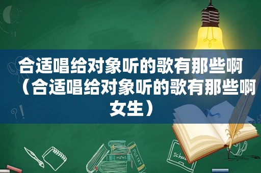 合适唱给对象听的歌有那些啊（合适唱给对象听的歌有那些啊女生）