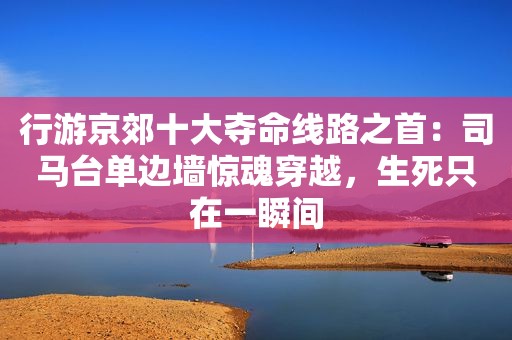 行游京郊十大夺命线路之首：司马台单边墙惊魂穿越，生死只在一瞬间