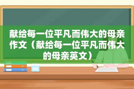 献给每一位平凡而伟大的母亲作文（献给每一位平凡而伟大的母亲英文）