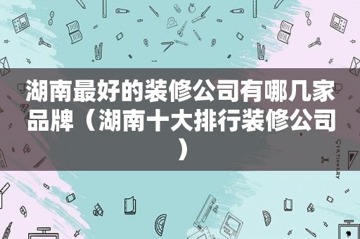 湖南最好的装修公司有哪几家品牌（湖南十大排行装修公司）