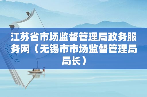 江苏省市场监督管理局政务服务网（无锡市市场监督管理局局长）