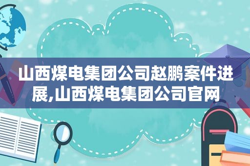 山西煤电集团公司赵鹏案件进展,山西煤电集团公司官网